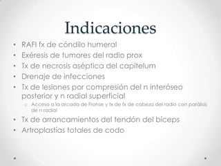 Indicaciones
•   RAFI fx de cóndilo humeral
•   Exéresis de tumores del radio prox
•   Tx de necrosis aséptica del capitelum
•   Drenaje de infecciones
•   Tx de lesiones por compresión del n interóseo
    posterior y n radial superficial
    o Acceso a la arcada de Frohse y tx de fx de cabeza del radio con parálisis
      de n radial

• Tx de arrancamientos del tendón del bíceps
• Artroplastías totales de codo
 