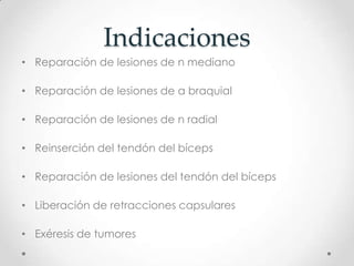 Indicaciones
• Reparación de lesiones de n mediano

• Reparación de lesiones de a braquial

• Reparación de lesiones de n radial

• Reinserción del tendón del bíceps

• Reparación de lesiones del tendón del bíceps

• Liberación de retracciones capsulares

• Exéresis de tumores
 