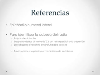 Referencias
• Epicóndilo humeral lateral

• Para identificar la cabeza del radio
   o Palpar el epicóndilo
   o Desplazar dedos distalmente 2.5 cm hasta percibir una depresión
   o La cabeza se encuentra en profundidad de esta

   o Pronosupinar – se percibe el movimiento de la cabeza
 