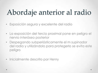 Abordaje anterior al radio
• Exposición segura y excelente del radio

• La exposición del tercio proximal pone en peligro el
  nervio interóseo posterior
• Despegando subperiósticamente el m supinador
  del radio y utilizándolo para protegerlo se evita este
  peligro

• Inicialmente descrito por Henry
 