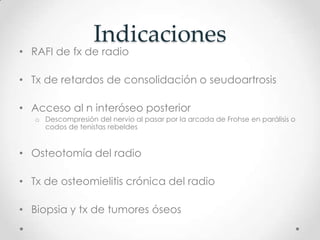 Indicaciones
• RAFI de fx de radio

• Tx de retardos de consolidación o seudoartrosis

• Acceso al n interóseo posterior
   o Descompresión del nervio al pasar por la arcada de Frohse en parálisis o
     codos de tenistas rebeldes


• Osteotomía del radio

• Tx de osteomielitis crónica del radio

• Biopsia y tx de tumores óseos
 