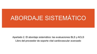 ABORDAJE SISTEMÁTICO
Apartado 2. El abordaje sistemático: las evaluaciones BLS y ACLS
Libro del proveedor de soporte vital cardiovascular avanzado
 