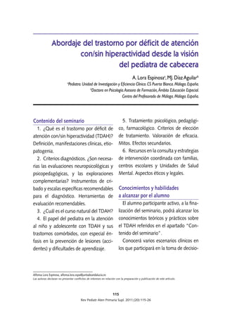 Contenido del seminario
1.  ¿Qué es el trastorno por déficit de
atención con/sin hiperactividad (TDAH)?
Definición, manifestaciones clínicas, etio-
patogenia.
2.  Criterios diagnósticos. ¿Son necesa-
rias las evaluaciones neuropsicológicas y
psicopedagógicas, y las exploraciones
complementarias? Instrumentos de cri-
bado y escalas específicas recomendables
para el diagnóstico. Herramientas de
evaluación recomendables.
3.  ¿Cuál es el curso natural del TDAH?
4. El papel del pediatra en la atención
al niño y adolescente con TDAH y sus
trastornos comórbidos, con especial én-
fasis en la prevención de lesiones (acci-
dentes) y dificultades de aprendizaje.
5.  Tratamiento: psicológico, pedagógi-
co, farmacológico. Criterios de elección
de tratamiento. Valoración de eficacia.
Mitos. Efectos secundarios.
6.  Recursos en la consulta y estrategias
de intervención coordinada con familias,
centros escolares y Unidades de Salud
Mental. Aspectos éticos y legales.
Conocimientos y habilidades
a alcanzar por el alumno
El alumno participante activo, a la fina-
lización del seminario, podrá alcanzar los
conocimientos teóricos y prácticos sobre
el TDAH referidos en el apartado “Con-
tenido del seminario”.
Conocerá varios escenarios clínicos en
los que participará en la toma de decisio-
115
Rev Pediatr Aten Primaria Supl. 2011;(20):115-26
Abordaje del trastorno por déficit de atención
con/sin hiperactividad desde la visión
del pediatra de cabecera
A. Lora Espinosaa
, MJ. Díaz Aguilarb
a
Pediatra. Unidad de Investigación y Eficiencia Clínica. CS Puerta Blanca. Málaga. España.
b
Doctora en Psicología.Asesora de Formación, Ámbito Educación Especial.
Centro del Profesorado de Málaga. Málaga. España.
Alfonsa Lora Espinosa, alfonsa.lora.sspa@juntadeandalucia.es
Las autoras declaran no presentar conflictos de intereses en relación con la preparación y publicación de este artículo.
 