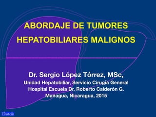 ABORDAJE DE TUMORES
HEPATOBILIARES MALIGNOS
Dr. Sergio López Tórrez, MSc,
Unidad Hepatobiliar, Servicio Cirugía General
Hospital Escuela Dr. Roberto Calderón G.
Managua, Nicaragua, 2015
 