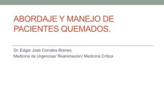 ABORDAJE Y MANEJO DE
PACIENTES QUEMADOS.
Dr. Edgar José Corrales Brenes
Medicina de Urgencias/ Reanimación/ Medicina Critica
 