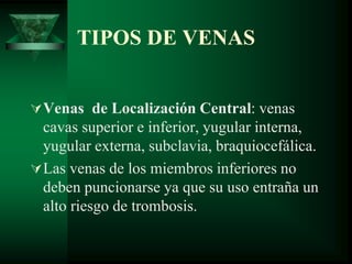 TIPOS DE VENAS
Venas de Localización Central: venas
cavas superior e inferior, yugular interna,
yugular externa, subclavia, braquiocefálica.
Las venas de los miembros inferiores no
deben puncionarse ya que su uso entraña un
alto riesgo de trombosis.
 