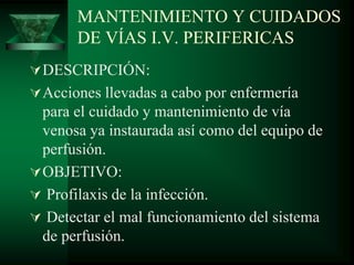 MANTENIMIENTO Y CUIDADOS
DE VÍAS I.V. PERIFERICAS
DESCRIPCIÓN:
Acciones llevadas a cabo por enfermería
para el cuidado y mantenimiento de vía
venosa ya instaurada así como del equipo de
perfusión.
OBJETIVO:
 Profilaxis de la infección.
 Detectar el mal funcionamiento del sistema
de perfusión.
 