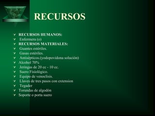 RECURSOS
 RECURSOS HUMANOS:
 Enfermera (o)
 RECURSOS MATERIALES:
 Guantes estériles.
 Gasas estériles.
 Antisépticos.(yodopovidona solución)
 Alcohol 70%
 Jeringas de 20 cc - 10 cc.
 Suero Fisiológico.
 Equipo de venoclisis.
 Llaves de tres pasos con extension
 Tegader
 Torundas de algodón
 Soporte o porta suero
 