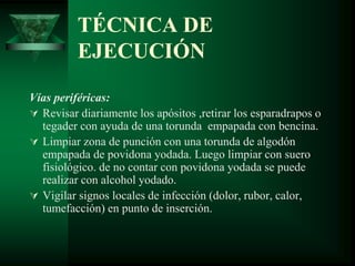 TÉCNICA DE
EJECUCIÓN
Vías periféricas:
 Revisar diariamente los apósitos ,retirar los esparadrapos o
tegader con ayuda de una torunda empapada con bencina.
 Limpiar zona de punción con una torunda de algodón
empapada de povidona yodada. Luego limpiar con suero
fisiológico. de no contar con povidona yodada se puede
realizar con alcohol yodado.
 Vigilar signos locales de infección (dolor, rubor, calor,
tumefacción) en punto de inserción.
 