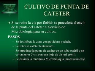 CULTIVO DE PUNTA DE
CATETER
 Si se retira la vía por flebitis se procederá al envío
de la punta del catéter al Servicio de
Microbiología para su cultivo:
PASOS
– Se desinfecta la zona con povidona yodada.
– Se retira el catéter lentamente.
– Se introduce la punta de catéter en un tubo estéril y se
cortan unos 5 cm con una hoja de bisturí estéril.
– Se enviará la muestra a Microbiología inmediatamente.
 