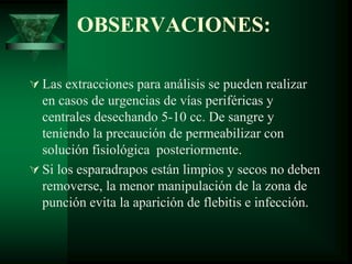 OBSERVACIONES:
 Las extracciones para análisis se pueden realizar
en casos de urgencias de vías periféricas y
centrales desechando 5-10 cc. De sangre y
teniendo la precaución de permeabilizar con
solución fisiológica posteriormente.
 Si los esparadrapos están limpios y secos no deben
removerse, la menor manipulación de la zona de
punción evita la aparición de flebitis e infección.
 