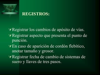 REGISTROS:
Registrar los cambios de apósito de vías.
Registrar aspecto que presenta el punto de
punción.
En caso de aparición de cordón flebítico,
anotar tamaño y grosor.
Registrar fecha de cambio de sistemas de
suero y llaves de tres pasos.
 