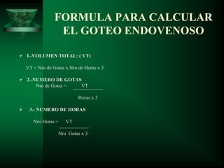 FORMULA PARA CALCULAR
EL GOTEO ENDOVENOSO
 I.-VOLUMEN TOTAL: ( VT)
VT = Nro de Gotas x Nro de Horas x 3
 2.-NUMERO DE GOTAS
Nro de Gotas = VT
Horas x 3
 3.- NUMERO DE HORAS
Nro Horas = VT
Nro Gotas x 3
 