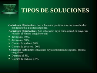 TIPOS DE SOLUCIONES
-Soluciones Hipotónicas: Son soluciones que tienen menor osmolaridad
con relación al plasma sanguíneo.
-Soluciones Hipertónicas: Son soluciones cuya osmolaridad es mayor en
relación al plasma sanguíneo.ejm:
 dextrosa al 10%,
 dextrosa al 50%.
 Cloruro de sodio al 20%
 Cloruro de potasio al 20%
-Soluciones Isotónicas: soluciones cuya osmolaridad es igual al plasma
sanguíneo
 Dextrosa al 5%,
 Cloruro de sodio al 0.9%
 