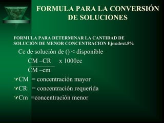 FORMULA PARA LA CONVERSIÓN
DE SOLUCIONES
FORMULA PARA DETERMINAR LA CANTIDAD DE
SOLUCIÓN DE MENOR CONCENTRACION Ejm:dext.5%
Cc de solución de () < disponible
CM –CR x 1000cc
CM –cm
CM = concentración mayor
CR = concentración requerida
Cm =concentración menor
 
