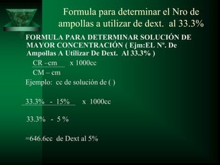 Formula para determinar el Nro de
ampollas a utilizar de dext. al 33.3%
FORMULA PARA DETERMINAR SOLUCIÓN DE
MAYOR CONCENTRACIÓN ( Ejm:EL Nº. De
Ampollas A Utilizar De Dext. Al 33.3% )
CR –cm x 1000cc
CM – cm
Ejemplo: cc de solución de ( )
33.3% - 15% x 1000cc
33.3% - 5 %
=646.6cc de Dext al 5%
 
