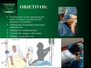 OBJETIVOS:
 Facilitar una vía de comunicación
entre el sistema circulatorio del
paciente y el exterior
 Administrar al paciente soluciones
endovenosas.
 Administrar medicamentos.
 Transfundir sangre o derivados.
 Hidratar al paciente. etc.
 