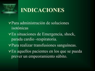 INDICACIONES
Para administración de soluciones
isotónicas
En situaciones de Emergencia, shock,
parada cardio -respiratoria.
Para realizar transfusiones sanguíneas.
En aquellos pacientes en los que se pueda
prever un empeoramiento súbito.
 