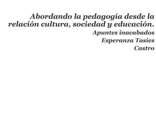 Abordando la pedagogía desde la
relación cultura, sociedad y educación.
                      Apuntes inacabados
                        Esperanza Tasies
                                  Castro
 