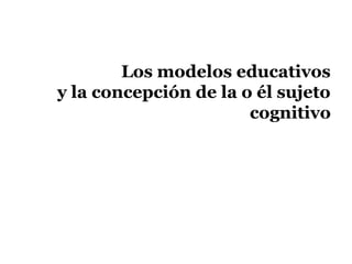Los modelos educativos
y la concepción de la o él sujeto
                       cognitivo
 