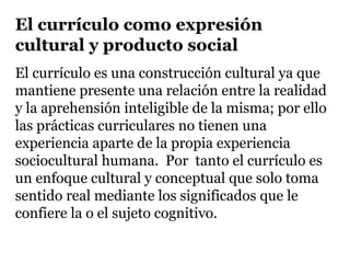 El currículo como expresión
cultural y producto social
El currículo es una construcción cultural ya que
mantiene presente una relación entre la realidad
y la aprehensión inteligible de la misma; por ello
las prácticas curriculares no tienen una
experiencia aparte de la propia experiencia
sociocultural humana. Por tanto el currículo es
un enfoque cultural y conceptual que solo toma
sentido real mediante los significados que le
confiere la o el sujeto cognitivo.
 
