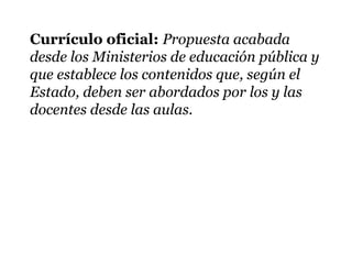 Currículo oficial: Propuesta acabada
desde los Ministerios de educación pública y
que establece los contenidos que, según el
Estado, deben ser abordados por los y las
docentes desde las aulas.
 