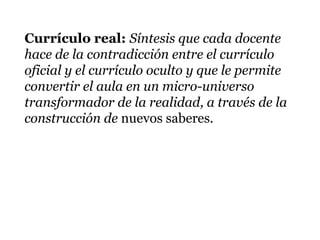 Currículo real: Síntesis que cada docente
hace de la contradicción entre el currículo
oficial y el currículo oculto y que le permite
convertir el aula en un micro-universo
transformador de la realidad, a través de la
construcción de nuevos saberes.
 