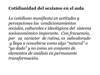 Cotidianidad del sexismo en el aula

Lo cotidiano manifiesta en actitudes y
percepciones los condicionamientos
sociales, culturales e ideológicos del sistema
socioeconómico imperante. Con frecuencia,
por su carácter de rutina, es subvalorado
 y llega a concebirse como algo “natural” o
“ya dado” y no como un conjunto de
elementos de análisis en permanente
transformación.
 