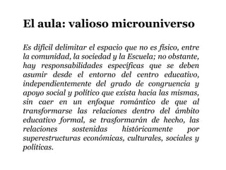 El aula: valioso microuniverso

Es difícil delimitar el espacio que no es físico, entre
la comunidad, la sociedad y la Escuela; no obstante,
hay responsabilidades específicas que se deben
asumir desde el entorno del centro educativo,
independientemente del grado de congruencia y
apoyo social y político que exista hacia las mismas,
sin caer en un enfoque romántico de que al
transformarse las relaciones dentro del ámbito
educativo formal, se trasformarán de hecho, las
relaciones      sostenidas     históricamente       por
superestructuras económicas, culturales, sociales y
políticas.
 