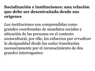 Socialización e instituciones: una relación
que debe ser desentrañada desde sus
orígenes

Las instituciones son comprendidas como
grandes coordenadas de mandatos sociales y
ubicación de las personas en el contexto
sociocultural, por ello, los esfuerzos por erradicar
la desigualdad desde las aulas transitarían
necesariamente por el reconocimiento de dos
grandes interrogantes:
 