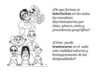 ¿De que formas se
interioriza en las aulas
los mandatos
discriminatorios por
clase, género, etnia y
procedencia geográfica?


¿Cómo puede
trastocarse en el aula
esta realidad adversa y
homogeneizante de las
desigualdades?
 