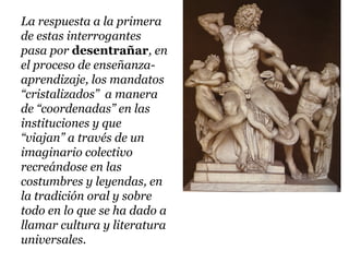 La respuesta a la primera
de estas interrogantes
pasa por desentrañar, en
el proceso de enseñanza-
aprendizaje, los mandatos
“cristalizados” a manera
de “coordenadas” en las
instituciones y que
“viajan” a través de un
imaginario colectivo
recreándose en las
costumbres y leyendas, en
la tradición oral y sobre
todo en lo que se ha dado a
llamar cultura y literatura
universales.
 