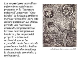 Los arquetipos masculinos
y femeninos occidentales,
presentes en la “literatura
universal”, encarnan “tipos
ideales” de belleza y atributos
morales “deseables” para esta
cultura particular. La Odisea
permite una recreación
exacta de comportamiento
heroico deseable para los
hombres y las mujeres del
proyecto civilizatorio
occidental, que se ha
expandido desde hace más de
500 años en América Latina
a través de la dominación y       A. Rodríguez. Bajo el mismo cielo, 2003

la dependencia económica y
sociocultural.
 