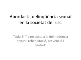 Abordar la delinqüència sexual
en la societat del risc
Taula 3: “la resposta a la delinqüència
sexual: rehabilitació, prevenció i
control”
 