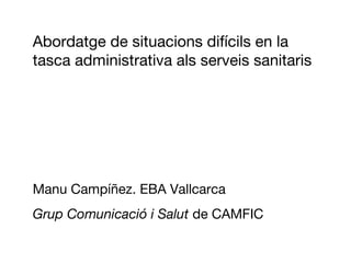Abordatge de situacions difícils en la
tasca administrativa als serveis sanitaris




Manu Campíñez. EBA Vallcarca
Grup Comunicació i Salut de CAMFIC
 