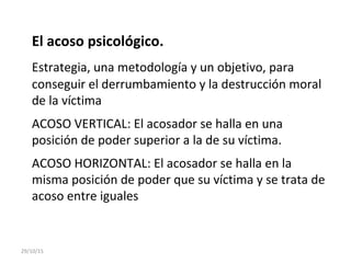 El acoso psicológico.
Estrategia, una metodología y un objetivo, para
conseguir el derrumbamiento y la destrucción moral
de la víctima
ACOSO VERTICAL: El acosador se halla en una
posición de poder superior a la de su víctima.
ACOSO HORIZONTAL: El acosador se halla en la
misma posición de poder que su víctima y se trata de
acoso entre iguales
29/10/15
 