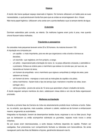 Higiene
A bordo não havia qualquer espaço reservado à higiene. Os homens utilizavam um balde para as suas
necessidades, o qual penduravam borda fora para que as ondas se encarregassem de o limpar.
Não havia papel higiénico. Utilizavam uma corda com a ponta desfiada e que ia sempre dentro de água.
A dormida
Dormiam estendidos pelo convés, ao relento. Os melhores lugares eram junto à proa, mas quando
chovia ficavam todos molhados.
Tripulantes e passageiros
As caravelas mais pequenas levavam entre 25 e 30 homens. As maiores levavam 100.
A tripulação era composta por:
- um capitão - o mais importante, pois era ele que organizava a vida a bordo e tomava as
decisões;
- um escrivão - que registava, em livro próprio, a carga;
- um piloto - responsável pela orientação do navio. Ia na popa utilizando a bússola, o astrolábio e
o portulano. Gritava as ordens para o marinheiro que estava no convés que, por sua vez, as
transmitia ao homem do leme;
- um homem da ampulheta - era o marinheiro que vigiava a ampulheta (o relógio de areia, para
saberem as horas);
- um homem do leme - manejava o navio sob as instruções do capitão e do piloto;
- vários marinheiros - faziam todo o tipo de serviço (içar; manobrar e recolher as velas, lavar;
carregar; etc.);
- vários grumetes - jovens de cerca de 12 anos que aprendiam a fazer o trabalho de bordo.
A bordo seguiam sempre membros do clero: celebravam missa diária e em dia de festa organizavam
procissão.
Mulheres na tripulação
Durante a primeira fase da Carreira da índia era absolutamente proibido levar mulheres a bordo. Sabe-
se, no entanto, que algumas, mais ousadas, cortavam o cabelo, vestiam-se de homem e embarcavam
mesmo, enganando as autoridades.
Integradas na tripulação, tiveram de desempenhar tarefas duras, engrossar a voz ou falar pouco, fingir
que se barbeavam ou então acompanhar sobretudo os grumetes, rapazes muito novos e ainda
imberbes.
Se por acaso eram desmascaradas, a sorte dessas mulheres dependia do capitão. Podiam ser
castigadas, ficar prisioneiras num compartimento fechado ou toleradas com benevolência. Se ainda
navegavam perto das ilhas da Madeira e Açores, geralmente deixavam-nas lá.
 