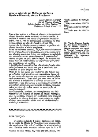 ANÁLISE
Aborto Induzido em Mulheres de Baixa
Renda — Dimensão de um Problema
                                Ignez Ramos Martins*     *Prof: Assistente do DEMQS/
                               Sarah Hawker Costa**      Ensp.
                                                         **Pesq: Associada do DEMQS/
                   Sylvia Regina da Silva Freitas***     Ensp.
                          Cristiane Schuch Pinto****     ***Pesq: Auxiliar do DEMQS/
                                                         Ensp.
                                                         ****Prof: Aux. do DEMQS/
                                                         Ensp.
Este artigo enfoca a prática de aborto, principalmente
aborto induzido entre mulheres de baixa renda. A
análise é baseada em dados de pesquisa coletados
entre 1984 e 1985 em sete favelas localizadas na área
metropolitana do Rio de Janeiro, Brasil (1).             (1) "Family Planning Practice
Apesar da legislação severa existente, a prática do      in a low Income Community in
                                                         Rio de Janeiro: 1984-1985",
abono induzido é muito freqüente.                        pesquisa que contou com o apoio
Entre as mulheres casadas, 21,4 por cento declararam     do Special Programme of Re-
terem praticado aborto induzido. Embora grande parte     search, Development and Re-
dos abortos terem sido feitos por médicos, a qualidade   search Training in Human Re-
dos cuidados nestes procedimentos é questionável,        production" da Organização
                                                         Mundial de Saúde.
devido ao fato de que, sendo ilegal, na maioria dos
casos não há possibilidade de supervisão por parte
das autoridades de saúde.
A incidência de complicações pós-aborto é muito alta,
principalmente nos casos em que é praticado por
curiosas ou pela própria mulher.
Mais de 60 por cento das mulheres não faziam uso
de métodos contraceptivos ao engravidar. Cerca de
21 por cento declararam que estavam usando pílula
anticoncepcional. Claro está que uma taxa de falha
tão elevada é inaceitável e deve-se ao seu uso
incorreto. Tudo isto revela a necessidade urgente de
um melhor acesso ao planejamento familiar, oferecido
pelos serviços de saúde dentro da concepção de
atenção integral.
São discutidas, também, as conseqüências das leis
restritivas em matéria de abono no Brasil, restrições
que, na prática, provam ser ineficazes para prevenir
a prática do aborto induzido, mas podem ser muito
efetivas para ampliar ainda mais as desigualdades
sociais já existentes.




INTRODUÇÃO
     O aborto induzido é muito freqüente no Brasil.
Já no início da década de 70, estimava-se uma ocorrên-
cia anual entre 600 mil a 3 milhões de abortos induzi-
dos. Estudos mais recentes indicam que de 9 a 22
 