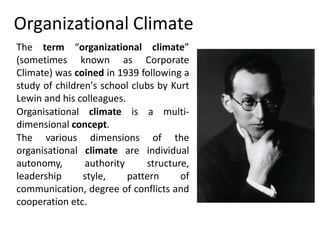 Organizational Climate
The term “organizational climate”
(sometimes known as Corporate
Climate) was coined in 1939 following a
study of children's school clubs by Kurt
Lewin and his colleagues.
Organisational climate is a multi-
dimensional concept.
The various dimensions of the
organisational climate are individual
autonomy, authority structure,
leadership style, pattern of
communication, degree of conflicts and
cooperation etc.
 