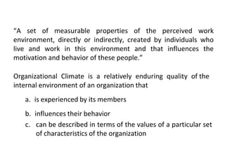 “A set of measurable properties of the perceived work
environment, directly or indirectly, created by individuals who
live and work in this environment and that influences the
motivation and behavior of these people.”
Organizational Climate is a relatively enduring quality of the
internal environment of an organization that
a. is experienced by its members
b. influences their behavior
c. can be described in terms of the values of a particular set
of characteristics of the organization
 