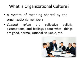 What is Organizational Culture?
• A system of meaning shared by the
organization’s members
• Cultural values are collective beliefs,
assumptions, and feelings about what things
are good, normal, rational, valuable, etc.
 