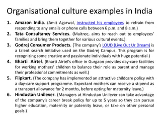 Organisational culture examples in India
1. Amazon India. (Amit Agarwal, instructed his employees to refrain from
responding to any emails or phone calls between 6 p.m. and 8 a.m.)
2. Tata Consultancy Services. (Maitree, aims to reach out to employees’
families and bring them together for various cultural events.)
3. Godrej Consumer Products. (The company’s LOUD (Live Out Ur Dream) is
a talent search initiative used on the Godrej Campus. This program is for
recognizing some creative and passionate individuals with huge potential.)
4. Bharti Airtel. (Bharti Airtel’s office in Gurgaon provides day-care facilities
for working mothers’ children to balance their role as parent and manage
their professional commitments as well.)
5. Flipkart. (The company has implemented an attractive childcare policy with
a day-care support programme. Expectant mothers can receive a stipend as
a transport allowance for 2 months, before opting for maternity leave.)
6. Hindustan Unilever. (Managers at Hindustan Unilever can take advantage
of the company’s career break policy for up to 5 years so they can pursue
higher education, maternity or paternity leave, or take on other personal
goals.)
 