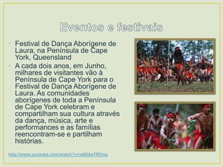 • Festival de Dança Aborígene de
Laura, na Península de Cape
York, Queensland
• A cada dois anos, em Junho,
milhares de visitantes vão à
Península de Cape York para o
Festival de Dança Aborígene de
Laura. As comunidades
aborígenes de toda a Península
de Cape York celebram e
compartilham sua cultura através
da dança, música, arte e
performances e as famílias
reencontram-se e partilham
histórias.
http://www.youtube.com/watch?v=zd0IAaTROng

 