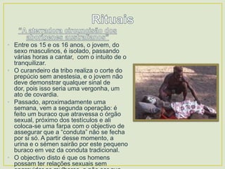 • Entre os 15 e os 16 anos, o jovem, do
sexo masculinos, é isolado, passando
várias horas a cantar, com o intuito de o
tranquilizar.
• O curandeiro da tribo realiza o corte do
prepúcio sem anestesia, e o jovem não
deve demonstrar qualquer sinal de
dor, pois isso seria uma vergonha, um
ato de covardia.
• Passado, aproximadamente uma
semana, vem a segunda operação: é
feito um buraco que atravessa o órgão
sexual, próximo dos testículos e ali
coloca-se uma farpa com o objectivo de
assegurar que a “conduta” não se fecha
por si só. A partir desse momento, a
urina e o sémen sairão por este pequeno
buraco em vez da conduta tradicional.
• O objectivo disto é que os homens
possam ter relações sexuais sem

 