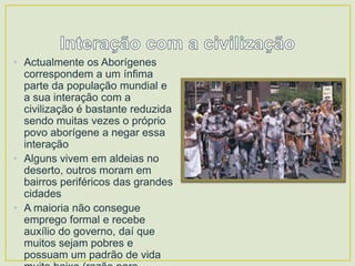 • Actualmente os Aborígenes
correspondem a um ínfima
parte da população mundial e
a sua interação com a
civilização é bastante reduzida
sendo muitas vezes o próprio
povo aborígene a negar essa
interação
• Alguns vivem em aldeias no
deserto, outros moram em
bairros periféricos das grandes
cidades
• A maioria não consegue
emprego formal e recebe
auxílio do governo, daí que
muitos sejam pobres e
possuam um padrão de vida

 