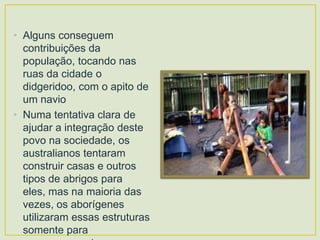 • Alguns conseguem
contribuições da
população, tocando nas
ruas da cidade o
didgeridoo, com o apito de
um navio
• Numa tentativa clara de
ajudar a integração deste
povo na sociedade, os
australianos tentaram
construir casas e outros
tipos de abrigos para
eles, mas na maioria das
vezes, os aborígenes
utilizaram essas estruturas
somente para

 