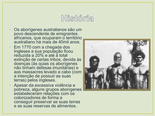 • Os aborígenes australianos são um
povo descendente de emigrantes
africanos, que ocuparam o território
australiano há mais de 40mil anos.
• Em 1770 com a chegada dos
Ingleses a sua população ficou
reduzida a 20% e até à total
extinção de certas tribos, devida às
doenças (às quias os aborígenes
não tinham defesas imunitárias) e
aos massacres levado a cabo (com
a intenção de possuir as suas
terras) pelos ingleses.
• Apesar da excessiva violência e
pobreza, alguns grupos aborígenes
estabeleceram relações com os
colonizadores de forma a
conseguir preservar as suas terras
e as suas reservas de alimentos.

 