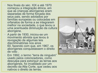 • Nos finais do séc. XIX e até 1970
começou a integração étnica, em
que as crianças aborígenes eram
separadas de forma forçada dos
seus pais, sendo adotados por
famílias europeias ou colocadas em
orfanatos de forma a se integrarem
melhor na sociedade, o que levou a
uma acentuada diminuição da cultura
aborígene.
• A partir de 1930, iniciou-se um
movimento ativista que levou à
revogação de algumas leis
discriminatórias nos anos
60, fazendo com que, em 1967, os
aborígenes conquistassem o direito
de voto .
• Em 1992, o termo “terra de ninguém”
usado pelos colonizadores, como
desculpa para extorquir as terras aos
aborígenes, foi invalidado por um
decreto da Alta Corte, que cedeu aos
nativos o direito às terras.

 