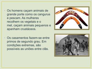 • Os homens caçam animais de
grande porte como os cangurus
e pescam. As mulheres
recolhem os vegetais e o
mel, caçam animais pequenos e
apanham crustáceos.
• Os casamentos fazem-se entre
primos de segundo grau. Em
condições extremas, são
possíveis as uniões entre clãs.

 