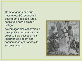 • Os aborígenes não são
guerreiros. Só recorrem à
guerra em ocasiões raras,
sobretudo para aplicar a
justiça.
• A cremação dos cadáveres é
uma prática comum na sua
cultura. E as pessoas mais
importantes podem ser
conservadas em troncos de
árvores ocas.

 